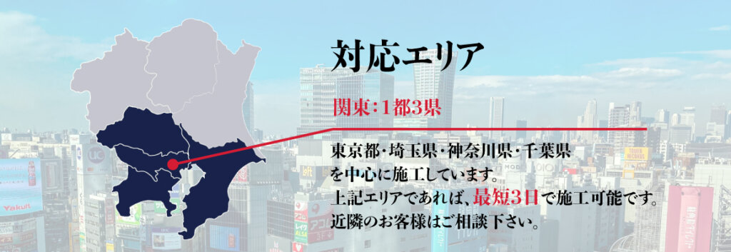 対応エリア 関東：1都3県 東京都・埼玉県・神奈川県・千葉県を中心に施工しています。上記エリアであれば、最短3日で施行可能です。近隣のお客様はご相談下さい。